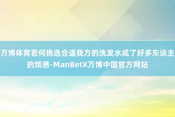 万博体育若何挑选合适我方的洗发水成了好多东谈主的烦懑-ManBetX万博中国官方网站