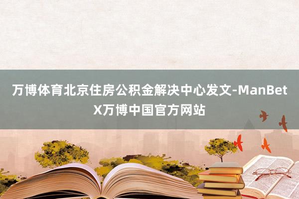 万博体育北京住房公积金解决中心发文-ManBetX万博中国官方网站