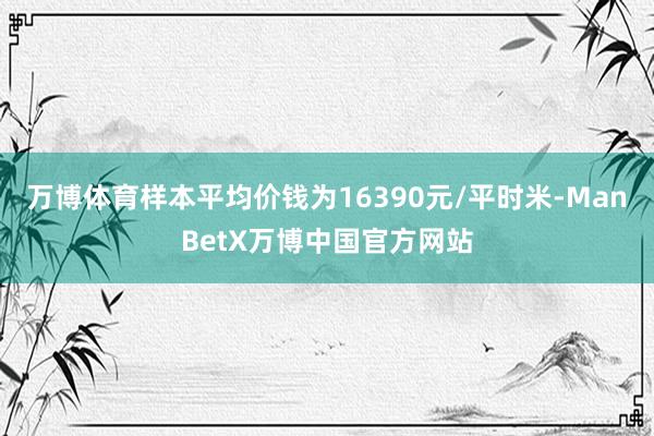 万博体育样本平均价钱为16390元/平时米-ManBetX万博中国官方网站