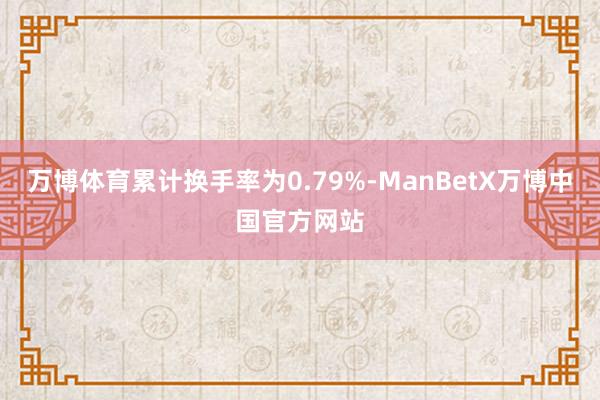 万博体育累计换手率为0.79%-ManBetX万博中国官方网站