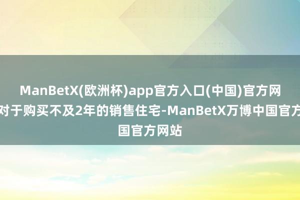 ManBetX(欧洲杯)app官方入口(中国)官方网站而对于购买不及2年的销售住宅-ManBetX万博中国官方网站