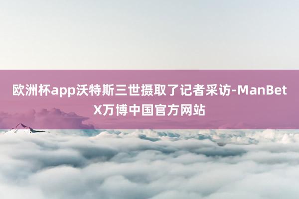 欧洲杯app沃特斯三世摄取了记者采访-ManBetX万博中国官方网站
