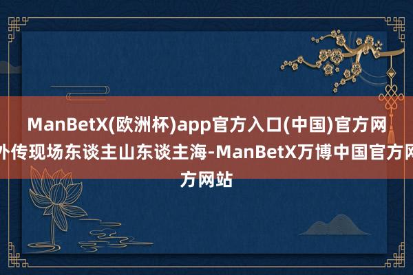 ManBetX(欧洲杯)app官方入口(中国)官方网站外传现场东谈主山东谈主海-ManBetX万博中国官方网站