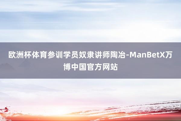 欧洲杯体育参训学员奴隶讲师陶冶-ManBetX万博中国官方网站