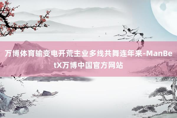 万博体育输变电开荒主业多线共舞连年来-ManBetX万博中国官方网站