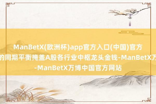 ManBetX(欧洲杯)app官方入口(中国)官方网站兼顾大市值的同期平衡掩盖A股各行业中枢龙头金钱-ManBetX万博中国官方网站