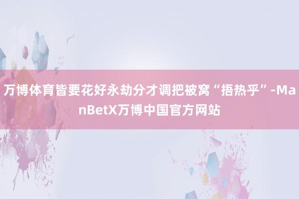 万博体育皆要花好永劫分才调把被窝“捂热乎”-ManBetX万博中国官方网站