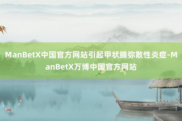ManBetX中国官方网站引起甲状腺弥散性炎症-ManBetX万博中国官方网站
