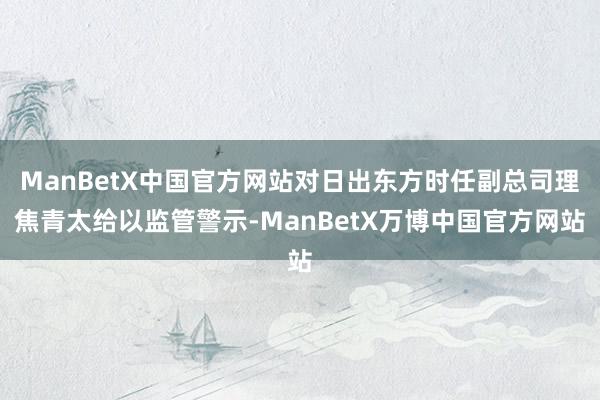 ManBetX中国官方网站对日出东方时任副总司理焦青太给以监管警示-ManBetX万博中国官方网站