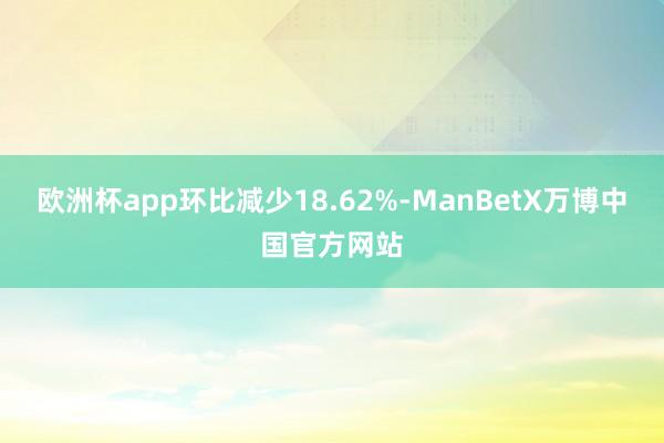 欧洲杯app环比减少18.62%-ManBetX万博中国官方网站