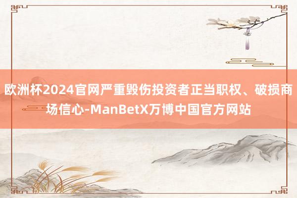 欧洲杯2024官网严重毁伤投资者正当职权、破损商场信心-ManBetX万博中国官方网站