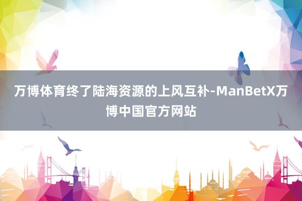 万博体育终了陆海资源的上风互补-ManBetX万博中国官方网站