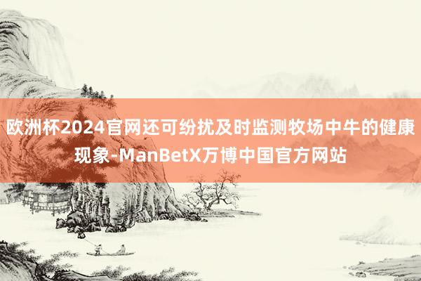 欧洲杯2024官网还可纷扰及时监测牧场中牛的健康现象-ManBetX万博中国官方网站