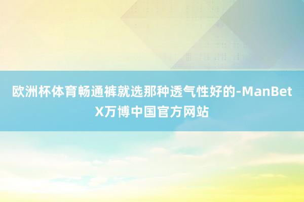 欧洲杯体育畅通裤就选那种透气性好的-ManBetX万博中国官方网站