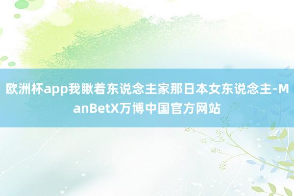 欧洲杯app我瞅着东说念主家那日本女东说念主-ManBetX万博中国官方网站