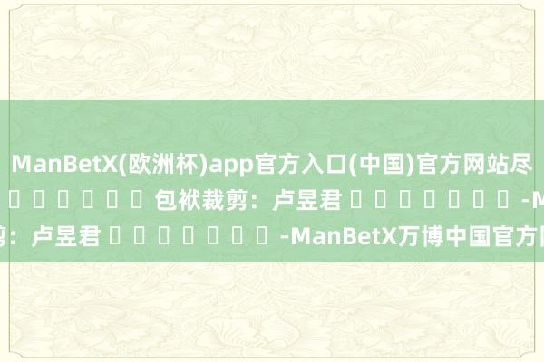ManBetX(欧洲杯)app官方入口(中国)官方网站尽在新浪财经APP            						包袱裁剪：卢昱君 							-ManBetX万博中国官方网站