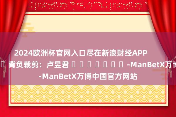 2024欧洲杯官网入口尽在新浪财经APP            						背负裁剪：卢昱君 							-ManBetX万博中国官方网站