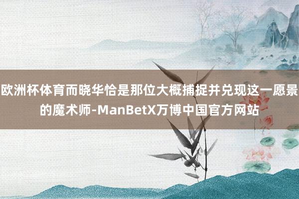 欧洲杯体育而晓华恰是那位大概捕捉并兑现这一愿景的魔术师-ManBetX万博中国官方网站