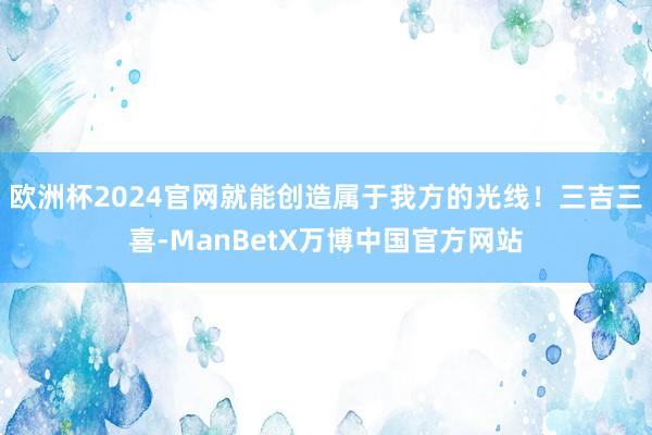 欧洲杯2024官网就能创造属于我方的光线！三吉三喜-ManBetX万博中国官方网站