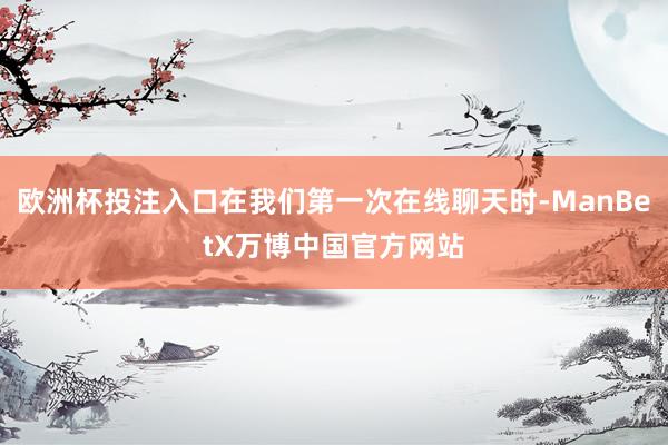 欧洲杯投注入口在我们第一次在线聊天时-ManBetX万博中国官方网站