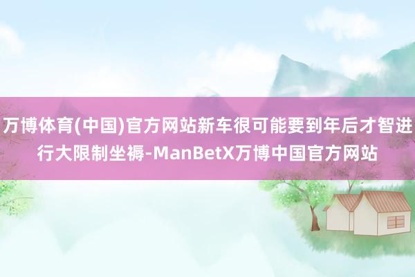 万博体育(中国)官方网站新车很可能要到年后才智进行大限制坐褥-ManBetX万博中国官方网站