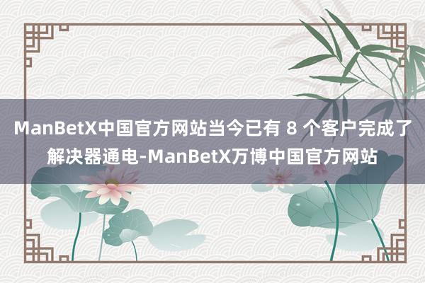 ManBetX中国官方网站当今已有 8 个客户完成了解决器通电-ManBetX万博中国官方网站