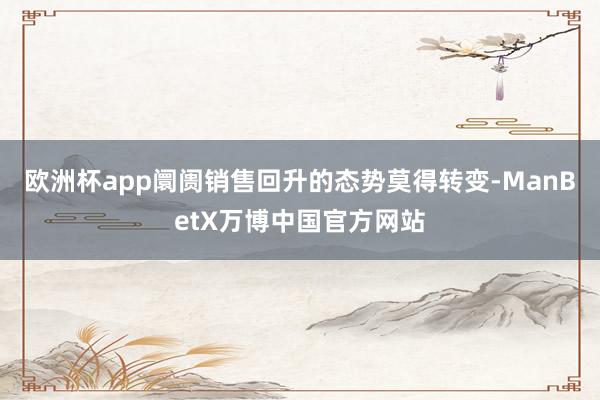 欧洲杯app阛阓销售回升的态势莫得转变-ManBetX万博中国官方网站