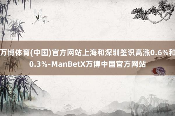 万博体育(中国)官方网站上海和深圳鉴识高涨0.6%和0.3%-ManBetX万博中国官方网站