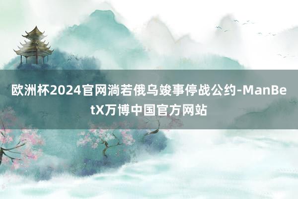 欧洲杯2024官网淌若俄乌竣事停战公约-ManBetX万博中国官方网站