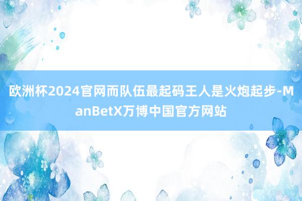 欧洲杯2024官网而队伍最起码王人是火炮起步-ManBetX万博中国官方网站
