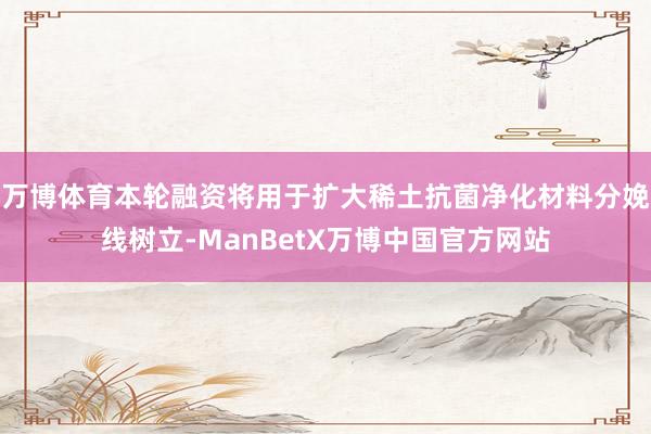 万博体育本轮融资将用于扩大稀土抗菌净化材料分娩线树立-ManBetX万博中国官方网站