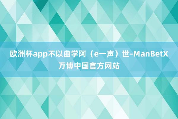 欧洲杯app不以曲学阿（e一声）世-ManBetX万博中国官方网站