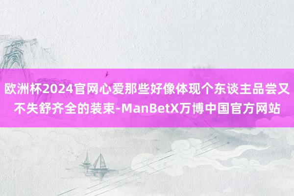欧洲杯2024官网心爱那些好像体现个东谈主品尝又不失舒齐全的装束-ManBetX万博中国官方网站
