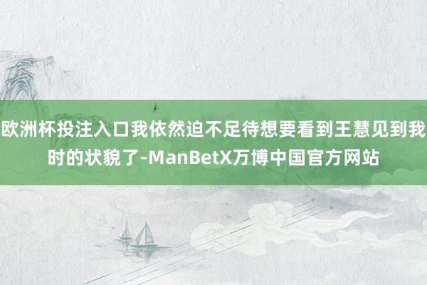 欧洲杯投注入口我依然迫不足待想要看到王慧见到我时的状貌了-ManBetX万博中国官方网站