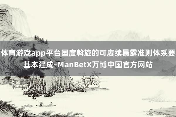 体育游戏app平台国度斡旋的可赓续暴露准则体系要基本建成-ManBetX万博中国官方网站
