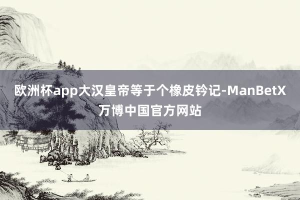 欧洲杯app大汉皇帝等于个橡皮钤记-ManBetX万博中国官方网站