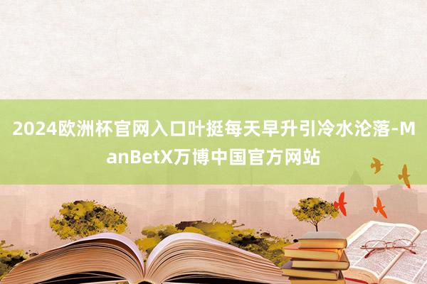 2024欧洲杯官网入口叶挺每天早升引冷水沦落-ManBetX万博中国官方网站