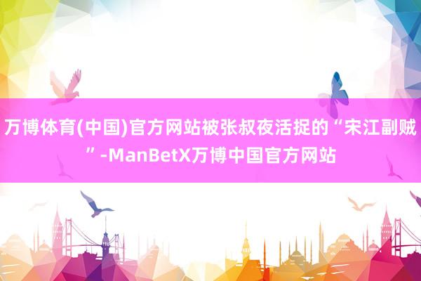 万博体育(中国)官方网站被张叔夜活捉的“宋江副贼”-ManBetX万博中国官方网站
