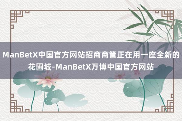 ManBetX中国官方网站招商商管正在用一座全新的花圃城-ManBetX万博中国官方网站
