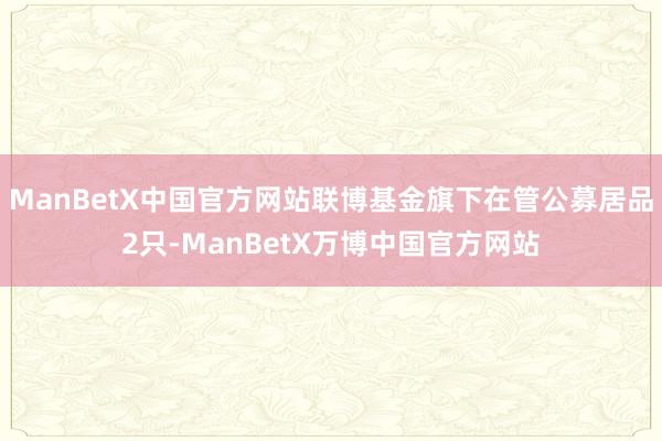ManBetX中国官方网站联博基金旗下在管公募居品2只-ManBetX万博中国官方网站