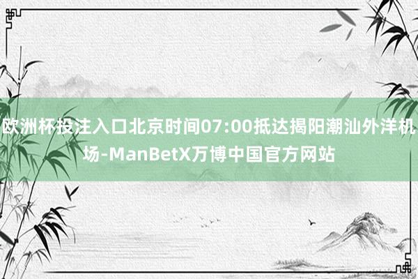 欧洲杯投注入口北京时间07:00抵达揭阳潮汕外洋机场-ManBetX万博中国官方网站