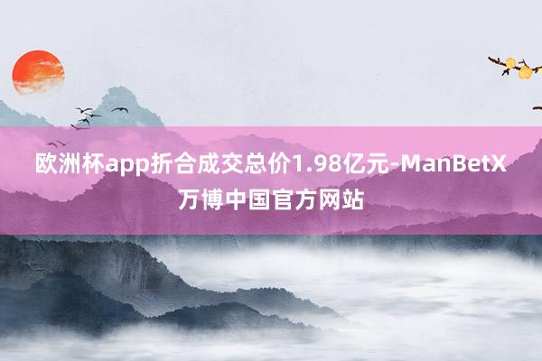 欧洲杯app折合成交总价1.98亿元-ManBetX万博中国官方网站