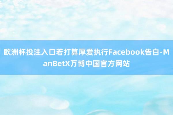 欧洲杯投注入口若打算厚爱执行Facebook告白-ManBetX万博中国官方网站