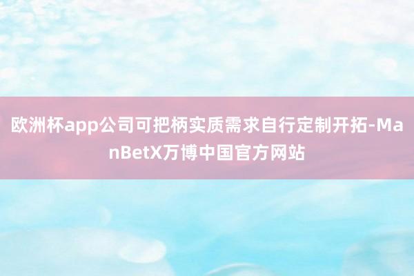 欧洲杯app公司可把柄实质需求自行定制开拓-ManBetX万博中国官方网站