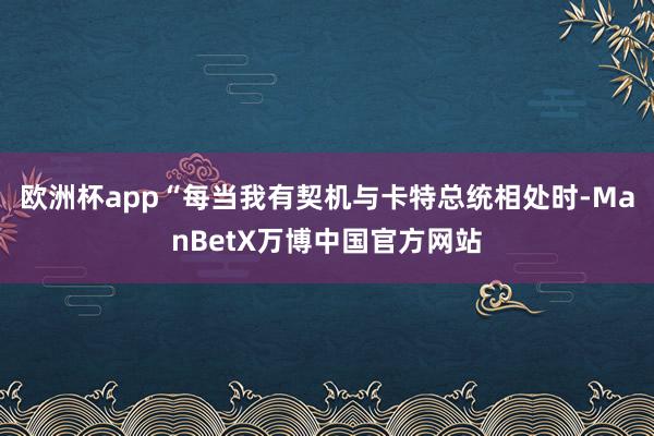 欧洲杯app“每当我有契机与卡特总统相处时-ManBetX万博中国官方网站