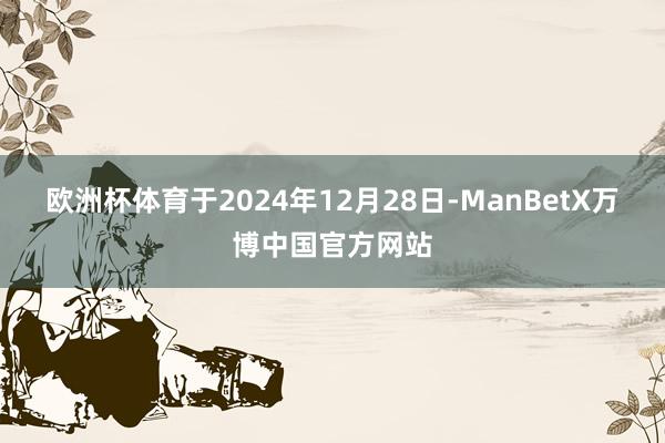 欧洲杯体育　　于2024年12月28日-ManBetX万博中国官方网站