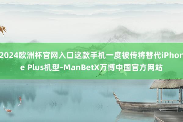2024欧洲杯官网入口这款手机一度被传将替代iPhone Plus机型-ManBetX万博中国官方网站