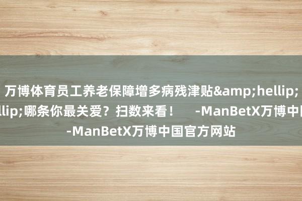 万博体育员工养老保障增多病残津贴&hellip;&hellip;哪条你最关爱？扫数来看！    -ManBetX万博中国官方网站