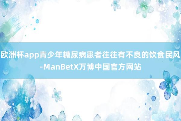 欧洲杯app青少年糖尿病患者往往有不良的饮食民风-ManBetX万博中国官方网站