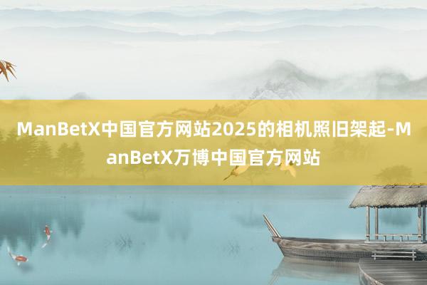 ManBetX中国官方网站2025的相机照旧架起-ManBetX万博中国官方网站